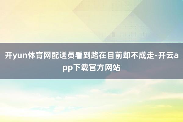 开yun体育网配送员看到路在目前却不成走-开云app下载官方网站