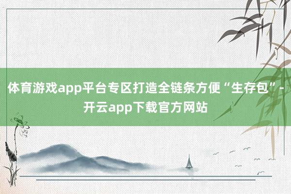 体育游戏app平台专区打造全链条方便“生存包”-开云app下载官方网站