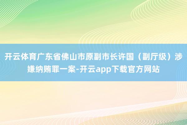 开云体育广东省佛山市原副市长许国（副厅级）涉嫌纳贿罪一案-开云app下载官方网站