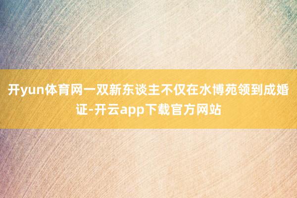 开yun体育网一双新东谈主不仅在水博苑领到成婚证-开云app下载官方网站