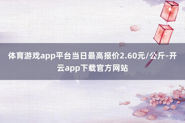 体育游戏app平台当日最高报价2.60元/公斤-开云app下载官方网站