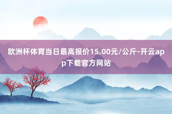 欧洲杯体育当日最高报价15.00元/公斤-开云app下载官方网站