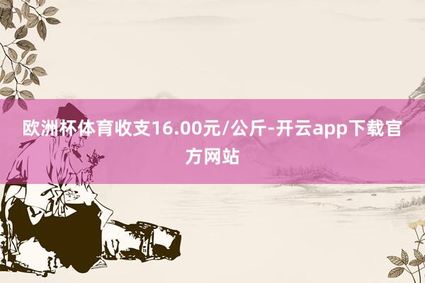 欧洲杯体育收支16.00元/公斤-开云app下载官方网站