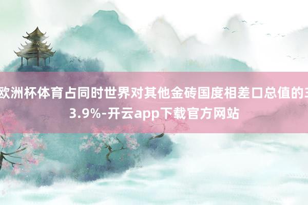 欧洲杯体育占同时世界对其他金砖国度相差口总值的33.9%-开云app下载官方网站