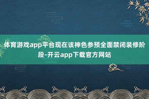 体育游戏app平台现在该神色参预全面禁闭装修阶段-开云app下载官方网站