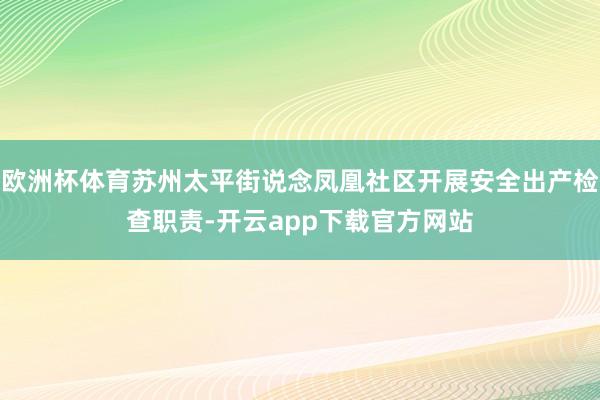 欧洲杯体育苏州太平街说念凤凰社区开展安全出产检查职责-开云app下载官方网站