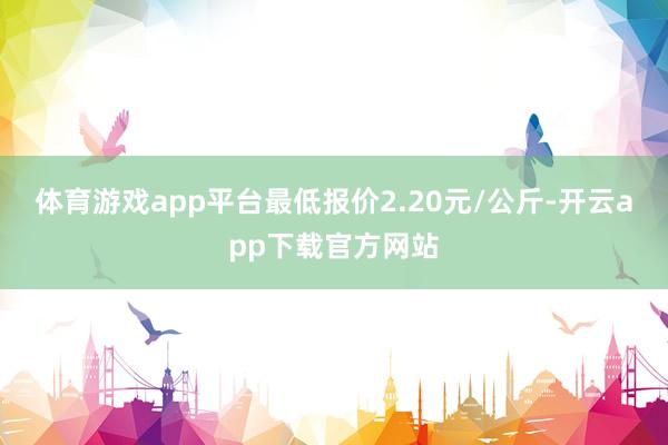 体育游戏app平台最低报价2.20元/公斤-开云app下载官方网站