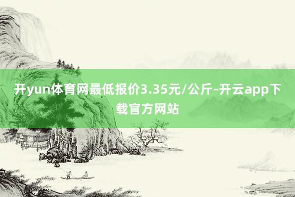 开yun体育网最低报价3.35元/公斤-开云app下载官方网站