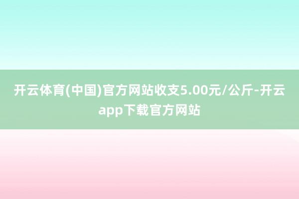 开云体育(中国)官方网站收支5.00元/公斤-开云app下载官方网站