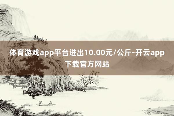 体育游戏app平台进出10.00元/公斤-开云app下载官方网站