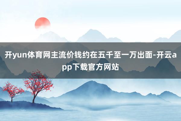 开yun体育网主流价钱约在五千至一万出面-开云app下载官方网站