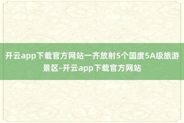 开云app下载官方网站一齐放射5个国度5A级旅游景区-开云app下载官方网站