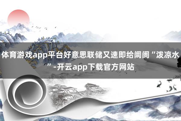 体育游戏app平台好意思联储又速即给阛阓“泼凉水”-开云app下载官方网站