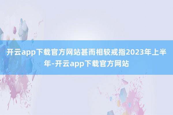 开云app下载官方网站甚而相较戒指2023年上半年-开云app下载官方网站