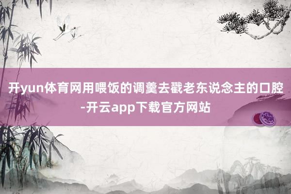 开yun体育网用喂饭的调羹去戳老东说念主的口腔-开云app下载官方网站