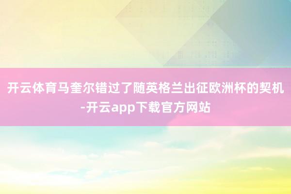 开云体育﻿马奎尔错过了随英格兰出征欧洲杯的契机-开云app下载官方网站