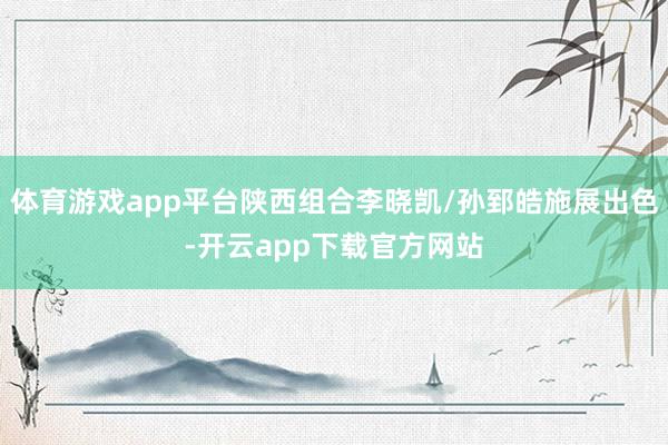 体育游戏app平台陕西组合李晓凯/孙郅皓施展出色-开云app下载官方网站