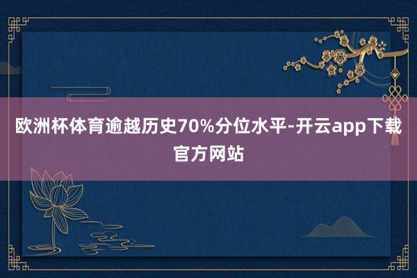 欧洲杯体育逾越历史70%分位水平-开云app下载官方网站