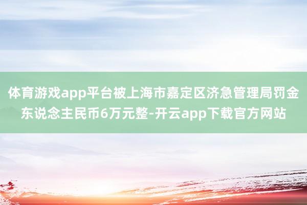 体育游戏app平台被上海市嘉定区济急管理局罚金东说念主民币6万元整-开云app下载官方网站