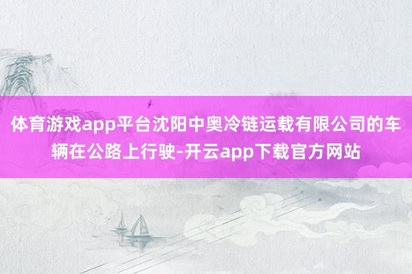 体育游戏app平台沈阳中奥冷链运载有限公司的车辆在公路上行驶-开云app下载官方网站