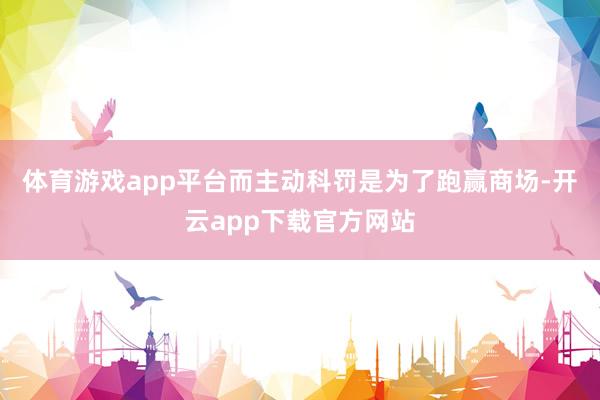 体育游戏app平台而主动科罚是为了跑赢商场-开云app下载官方网站