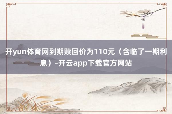 开yun体育网到期赎回价为110元（含临了一期利息）-开云app下载官方网站