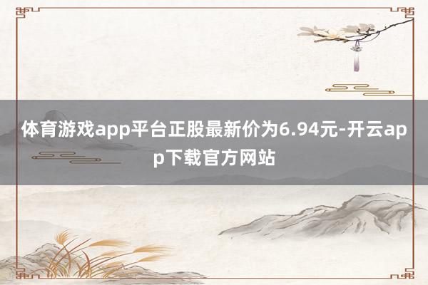 体育游戏app平台正股最新价为6.94元-开云app下载官方网站