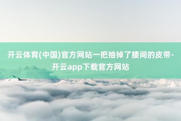 开云体育(中国)官方网站一把抽掉了腰间的皮带-开云app下载官方网站