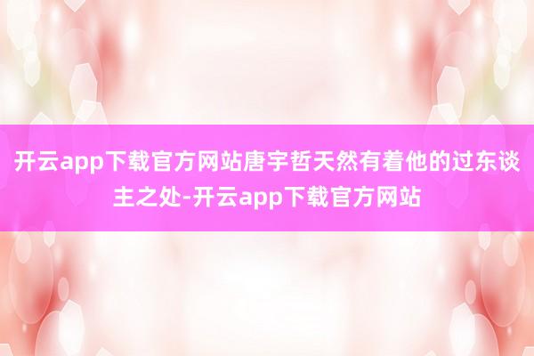 开云app下载官方网站唐宇哲天然有着他的过东谈主之处-开云app下载官方网站