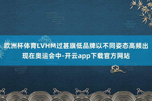 欧洲杯体育LVHM过甚旗低品牌以不同姿态高频出现在奥运会中-开云app下载官方网站