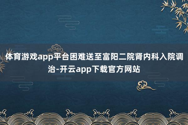 体育游戏app平台困难送至富阳二院肾内科入院调治-开云app下载官方网站