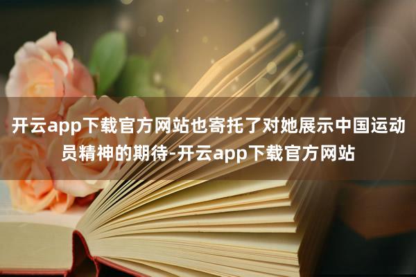 开云app下载官方网站也寄托了对她展示中国运动员精神的期待-开云app下载官方网站