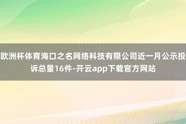 欧洲杯体育海口之名网络科技有限公司近一月公示投诉总量16件-开云app下载官方网站