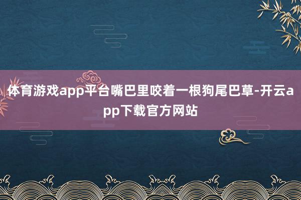 体育游戏app平台嘴巴里咬着一根狗尾巴草-开云app下载官方网站