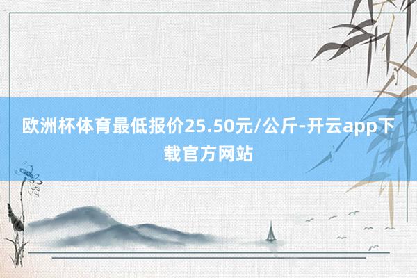 欧洲杯体育最低报价25.50元/公斤-开云app下载官方网站