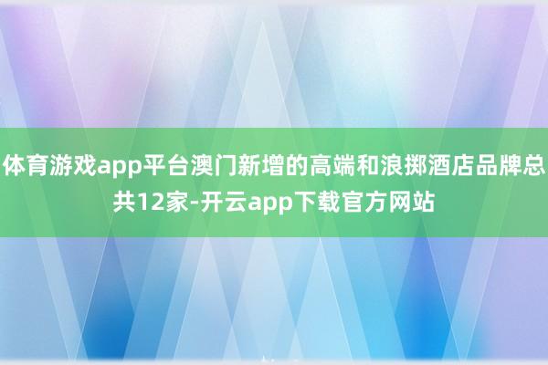 体育游戏app平台澳门新增的高端和浪掷酒店品牌总共12家-开云app下载官方网站