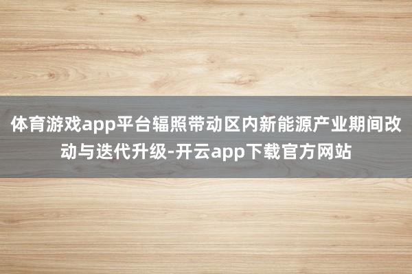 体育游戏app平台辐照带动区内新能源产业期间改动与迭代升级-开云app下载官方网站