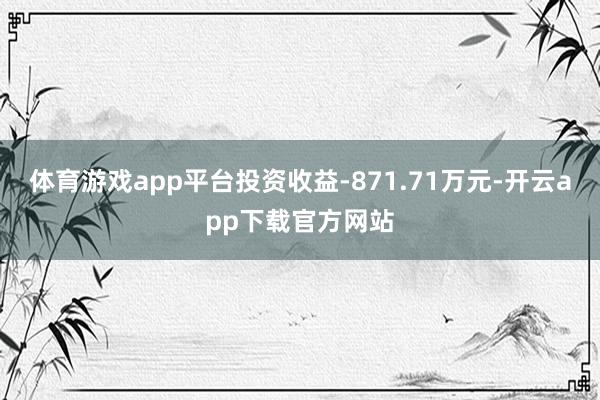 体育游戏app平台投资收益-871.71万元-开云app下载官方网站