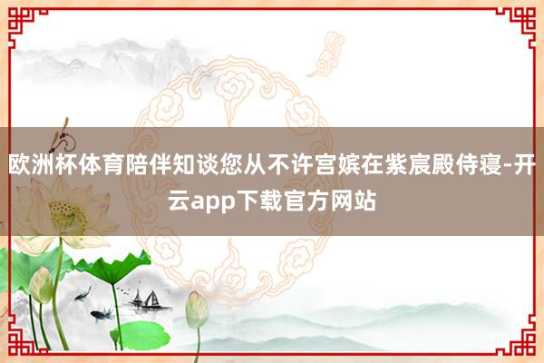 欧洲杯体育陪伴知谈您从不许宫嫔在紫宸殿侍寝-开云app下载官方网站