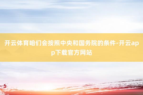 开云体育咱们会按照中央和国务院的条件-开云app下载官方网站