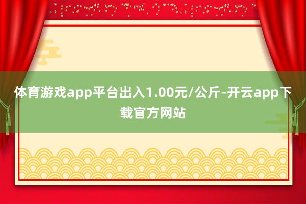 体育游戏app平台出入1.00元/公斤-开云app下载官方网站