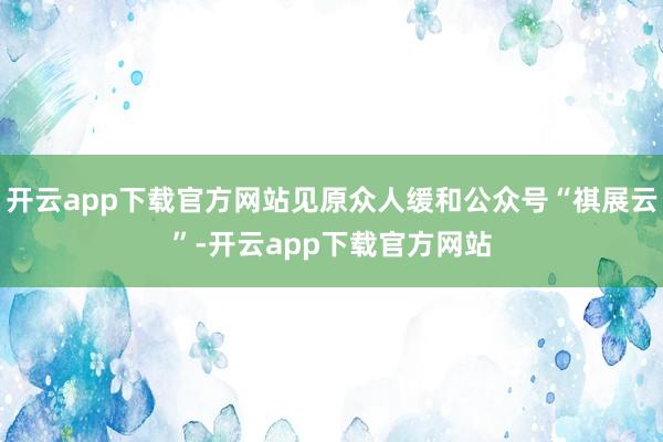 开云app下载官方网站见原众人缓和公众号“祺展云”-开云app下载官方网站