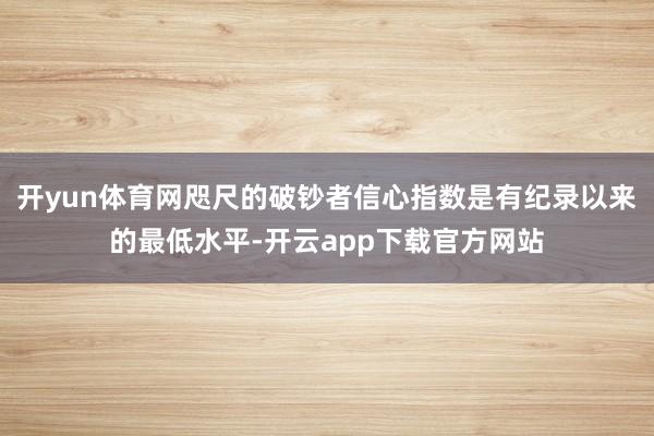 开yun体育网咫尺的破钞者信心指数是有纪录以来的最低水平-开云app下载官方网站