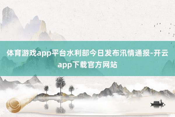 体育游戏app平台　　水利部今日发布汛情通报-开云app下载官方网站