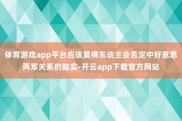 体育游戏app平台应该莫得东谈主会否定中好意思两军关系的踏实-开云app下载官方网站