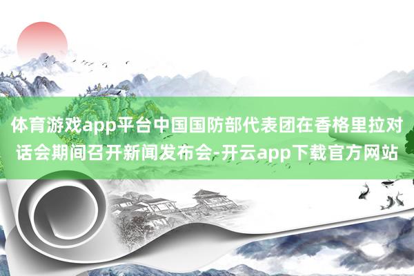 体育游戏app平台中国国防部代表团在香格里拉对话会期间召开新闻发布会-开云app下载官方网站