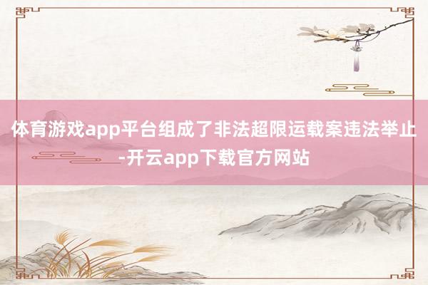 体育游戏app平台组成了非法超限运载案违法举止-开云app下载官方网站