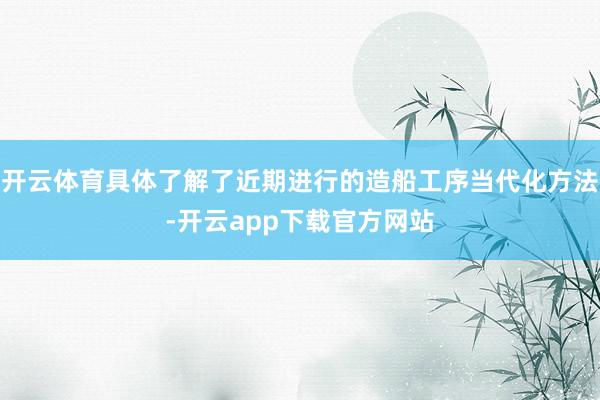 开云体育具体了解了近期进行的造船工序当代化方法-开云app下载官方网站