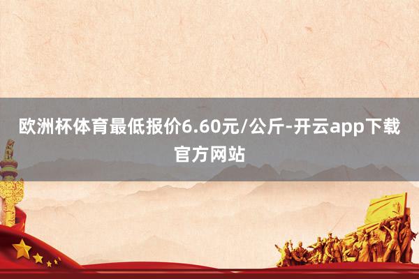 欧洲杯体育最低报价6.60元/公斤-开云app下载官方网站