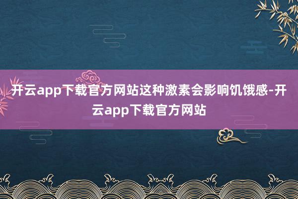 开云app下载官方网站这种激素会影响饥饿感-开云app下载官方网站